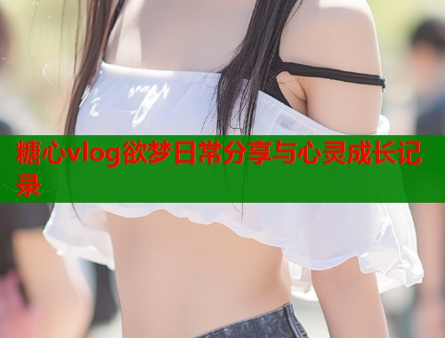 糖心vlog欲梦日常分享与心灵成长记录