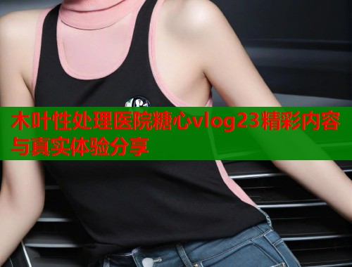 木叶性处理医院糖心vlog23精彩内容与真实体验分享