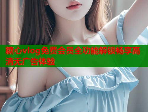 糖心vlog免费会员全功能解锁畅享高清无广告体验