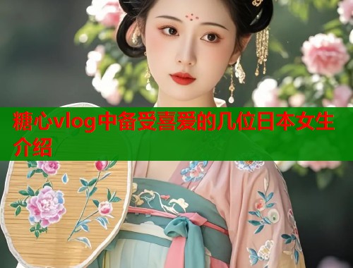 糖心vlog中备受喜爱的几位日本女生介绍