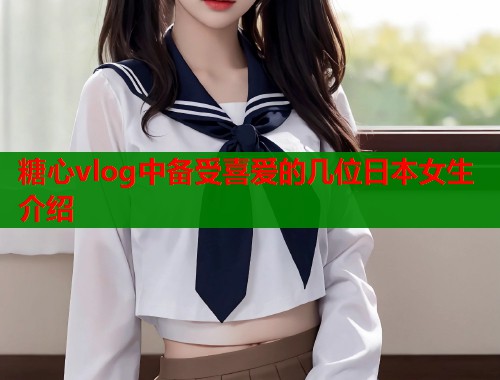 糖心vlog中备受喜爱的几位日本女生介绍