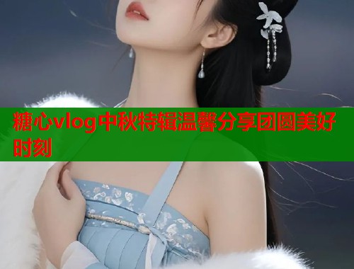 糖心vlog中秋特辑温馨分享团圆美好时刻