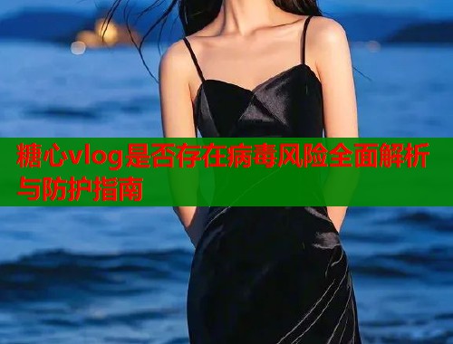 糖心vlog是否存在病毒风险全面解析与防护指南
