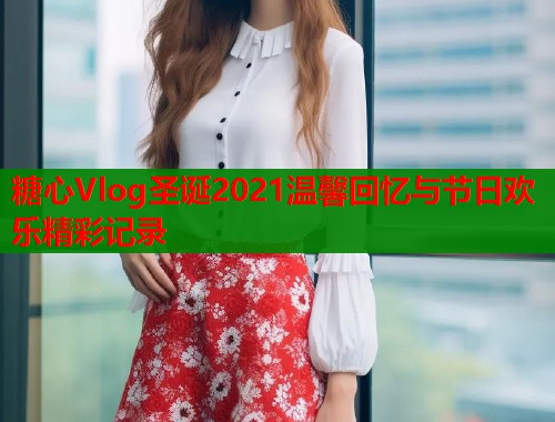 糖心Vlog圣诞2021温馨回忆与节日欢乐精彩记录