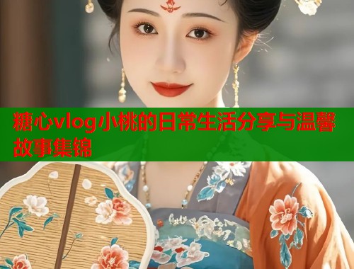 糖心vlog小桃的日常生活分享与温馨故事集锦
