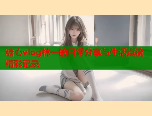 糖心vlog林一的日常分享与生活点滴精彩记录