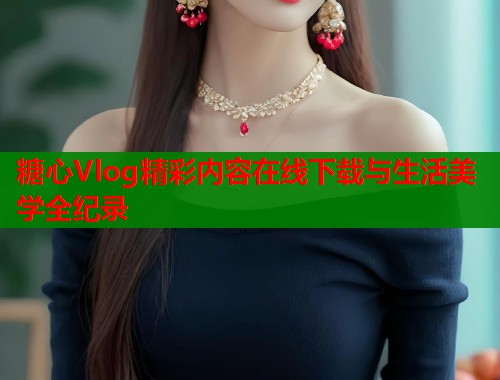 糖心Vlog精彩内容在线下载与生活美学全纪录