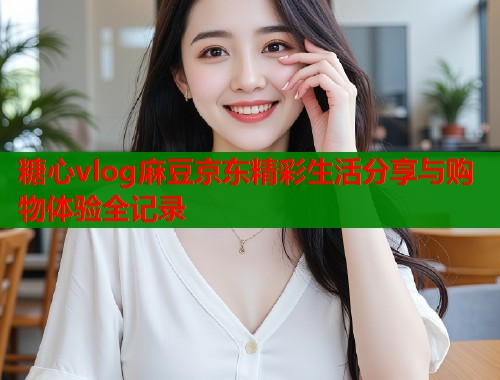 糖心vlog麻豆京东精彩生活分享与购物体验全记录 糖心vlog麻豆京东精彩生活分享与购物体验全记录