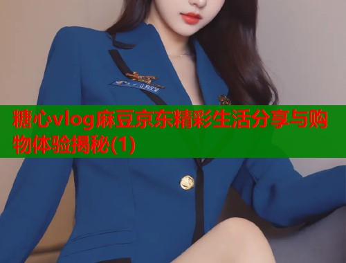 糖心vlog麻豆京东精彩生活分享与购物体验揭秘(1) 糖心vlog麻豆京东精彩生活分享与购物体验揭秘(1)