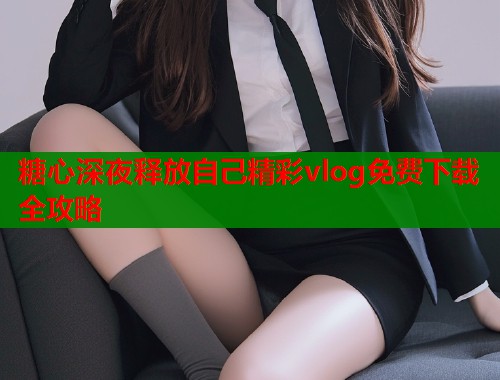 糖心深夜释放自己精彩vlog免费下载全攻略 糖心深夜释放自己精彩vlog免费下载全攻略