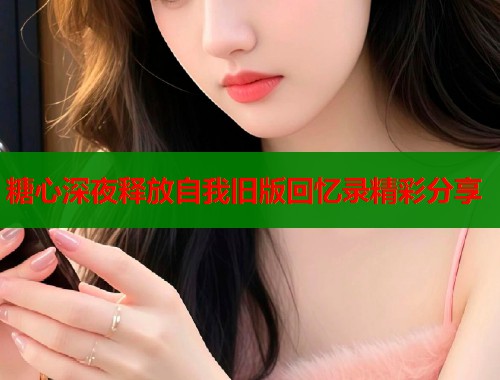 糖心深夜释放自我旧版回忆录精彩分享 糖心深夜释放自我旧版回忆录精彩分享