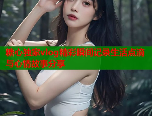 糖心独家vlog精彩瞬间记录生活点滴与心情故事分享 糖心独家vlog精彩瞬间记录生活点滴与心情故事分享