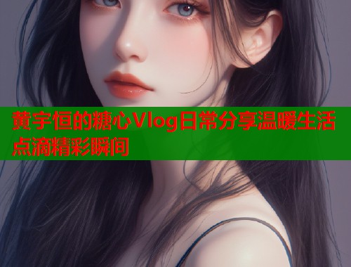 黄宇恒的糖心Vlog日常分享温暖生活点滴精彩瞬间 黄宇恒的糖心Vlog日常分享温暖生活点滴精彩瞬间