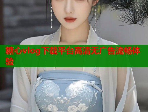 糖心vlog下载平台高清无广告流畅体验 糖心vlog下载平台高清无广告流畅体验