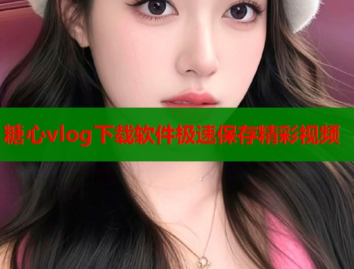 糖心vlog下载软件极速保存精彩视频 糖心vlog下载软件极速保存精彩视频