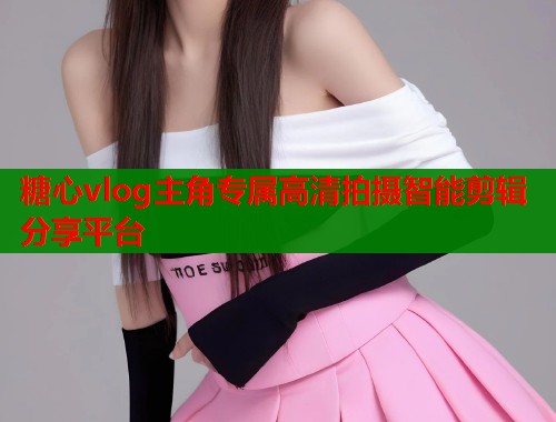 糖心vlog主角专属高清拍摄智能剪辑分享平台 糖心vlog主角专属高清拍摄智能剪辑分享平台