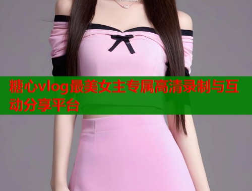 糖心vlog最美女主专属高清录制与互动分享平台 糖心vlog最美女主专属高清录制与互动分享平台