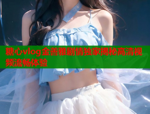 糖心vlog金善雅剧情独家揭秘高清视频流畅体验 糖心vlog金善雅剧情独家揭秘高清视频流畅体验