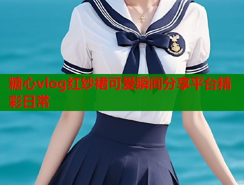 糖心vlog红纱裙可爱瞬间分享平台精彩日常