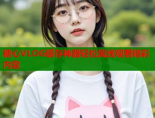 糖心VLOG缓存神器轻松离线观看精彩内容