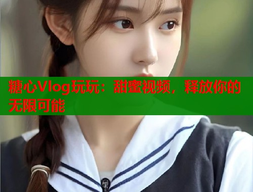 糖心Vlog玩玩：甜蜜视频，释放你的无限可能