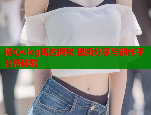 糖心vlog现名揭秘 视频分享与创作平台新体验