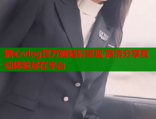 糖心vlog理万姬精彩呈现 高清分享互动体验尽在平台