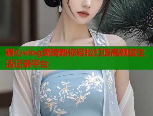 糖心vlog琦琦教你轻松打造高颜值生活记录平台