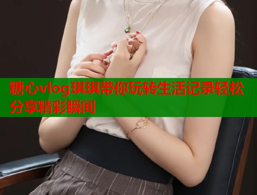 糖心vlog琪琪带你玩转生活记录轻松分享精彩瞬间