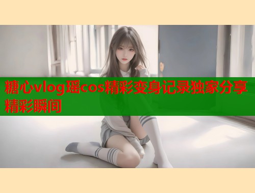 糖心vlog瑶cos精彩变身记录独家分享精彩瞬间