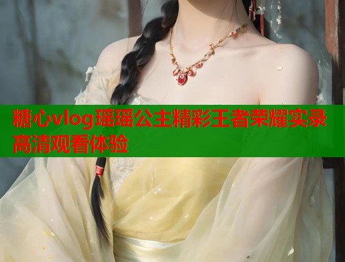 糖心vlog瑶瑶公主精彩王者荣耀实录高清观看体验