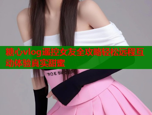 糖心vlog遥控女友全攻略轻松远程互动体验真实甜蜜