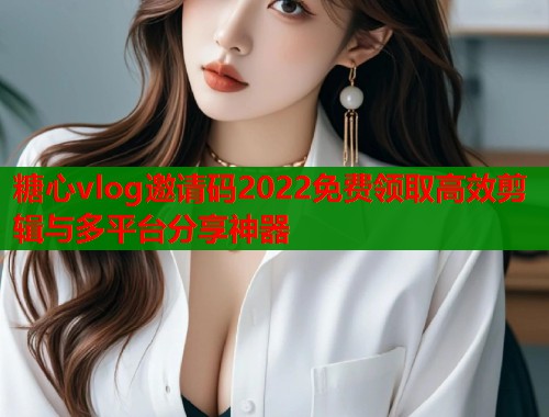 糖心vlog邀请码2022免费领取高效剪辑与多平台分享神器