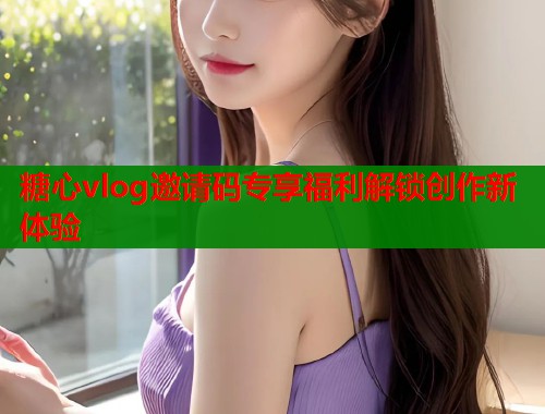 糖心vlog邀请码专享福利解锁创作新体验
