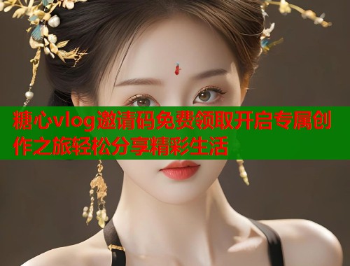 糖心vlog邀请码免费领取开启专属创作之旅轻松分享精彩生活