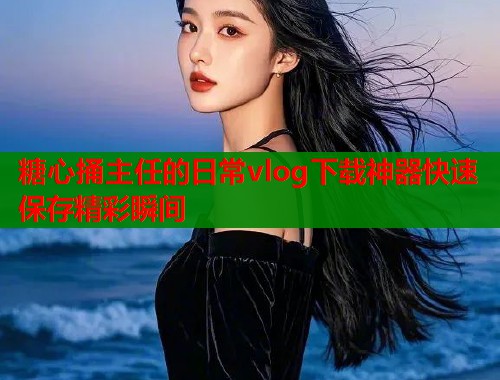 糖心捅主任的日常vlog下载神器快速保存精彩瞬间