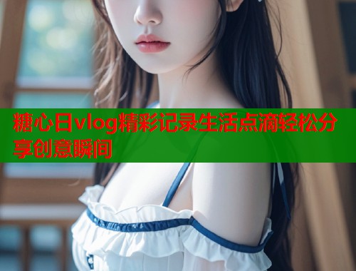 糖心日vlog精彩记录生活点滴轻松分享创意瞬间