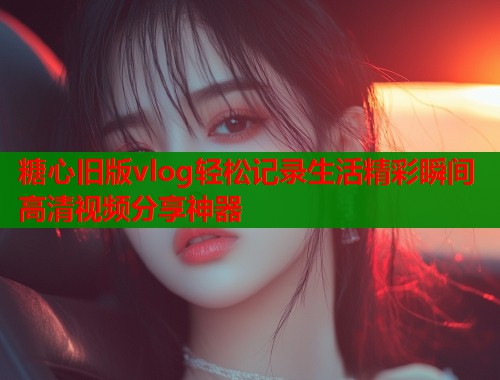 糖心旧版vlog轻松记录生活精彩瞬间高清视频分享神器