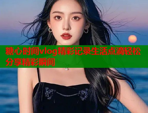 糖心时间vlog精彩记录生活点滴轻松分享精彩瞬间