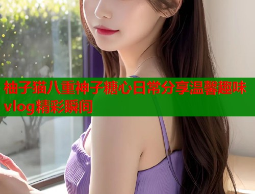 柚子猫八重神子糖心日常分享温馨趣味vlog精彩瞬间