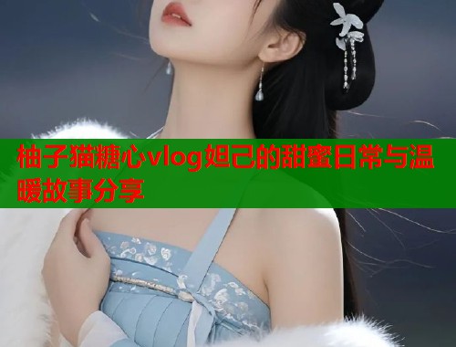 柚子猫糖心vlog妲己的甜蜜日常与温暖故事分享