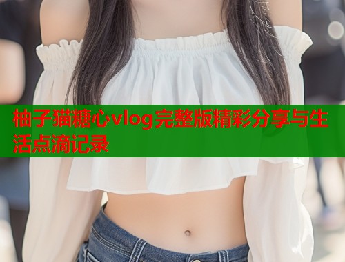 柚子猫糖心vlog完整版精彩分享与生活点滴记录