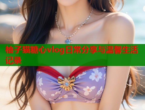 柚子猫糖心vlog日常分享与温馨生活记录