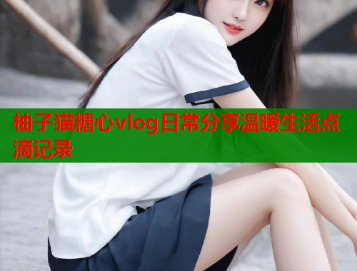 柚子猫糖心vlog日常分享温暖生活点滴记录