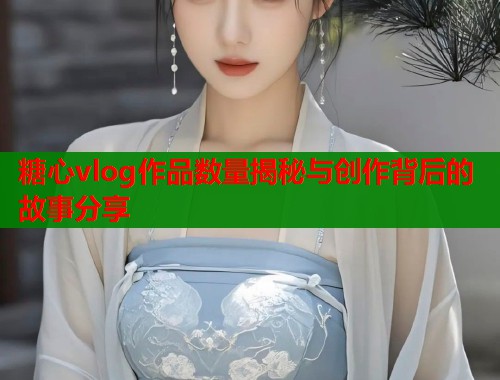 糖心vlog作品数量揭秘与创作背后的故事分享