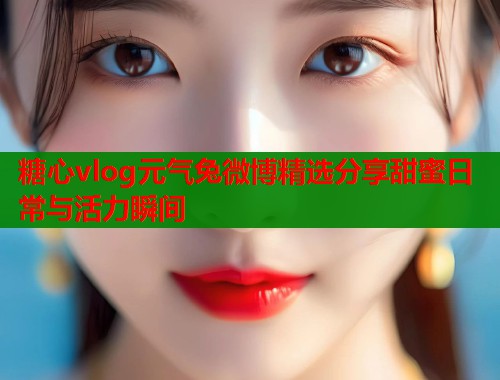 糖心vlog元气兔微博精选分享甜蜜日常与活力瞬间