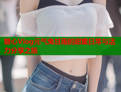 糖心Vlog元气兔甘雨的甜蜜日常与活力分享之旅