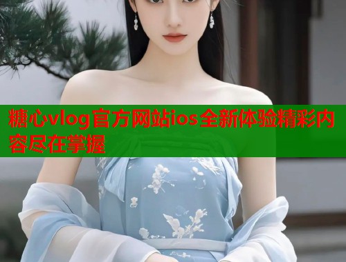 糖心vlog官方网站ios全新体验精彩内容尽在掌握