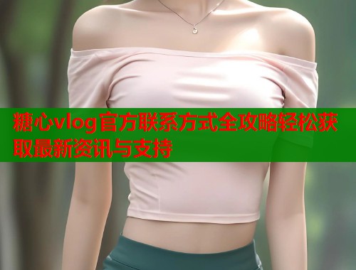 糖心vlog官方联系方式全攻略轻松获取最新资讯与支持