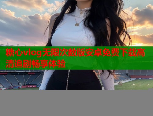 糖心vlog无限次数版安卓免费下载高清追剧畅享体验